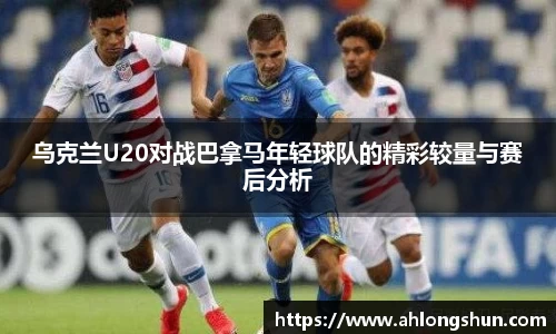 乌克兰U20对战巴拿马年轻球队的精彩较量与赛后分析