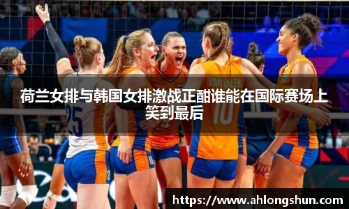 荷兰女排与韩国女排激战正酣谁能在国际赛场上笑到最后