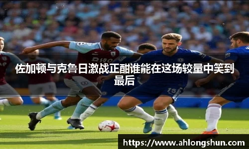 佐加顿与克鲁日激战正酣谁能在这场较量中笑到最后